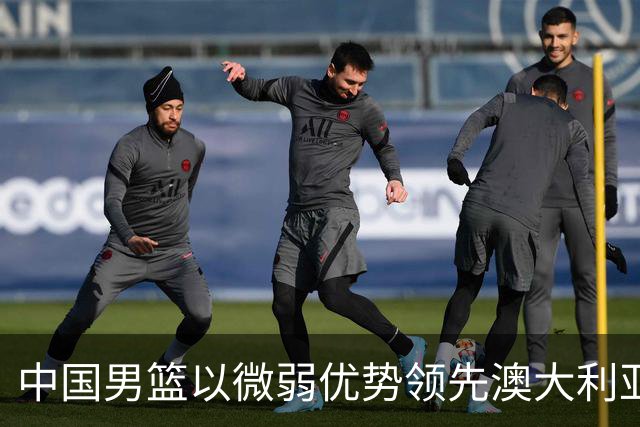 中国男篮以微弱优势领先澳大利亚，球员表现各有千秋